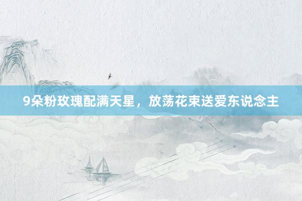 9朵粉玫瑰配满天星，放荡花束送爱东说念主